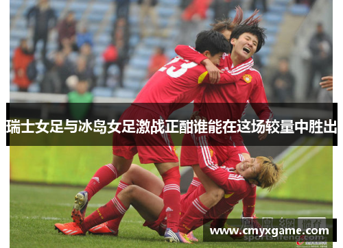 瑞士女足与冰岛女足激战正酣谁能在这场较量中胜出